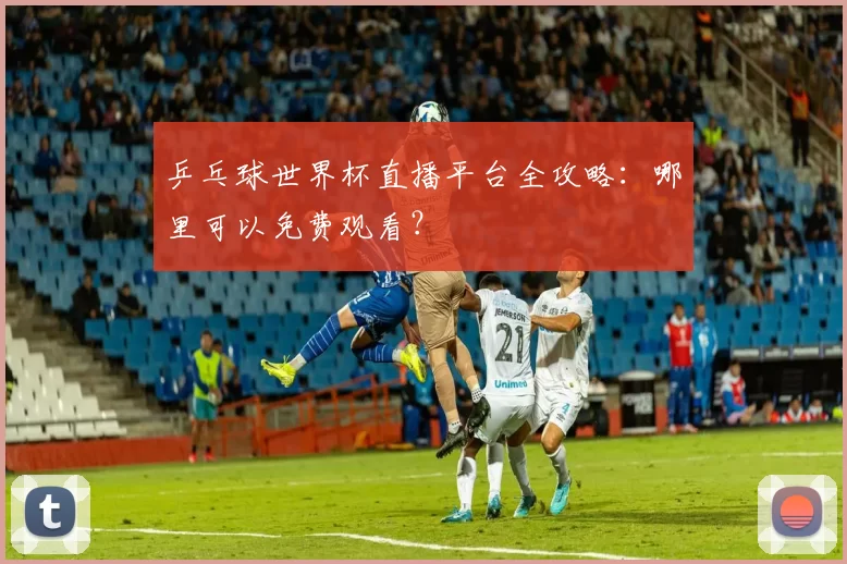 乒乓球世界杯直播平台全攻略:哪里可以免费观看?