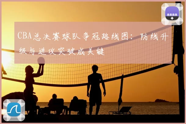 CBA总决赛球队争冠路线图：防线升级与进攻突破成关键