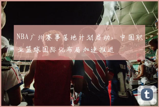 NBA广州赛事落地计划启动,中国职业篮球国际化布局加速推进