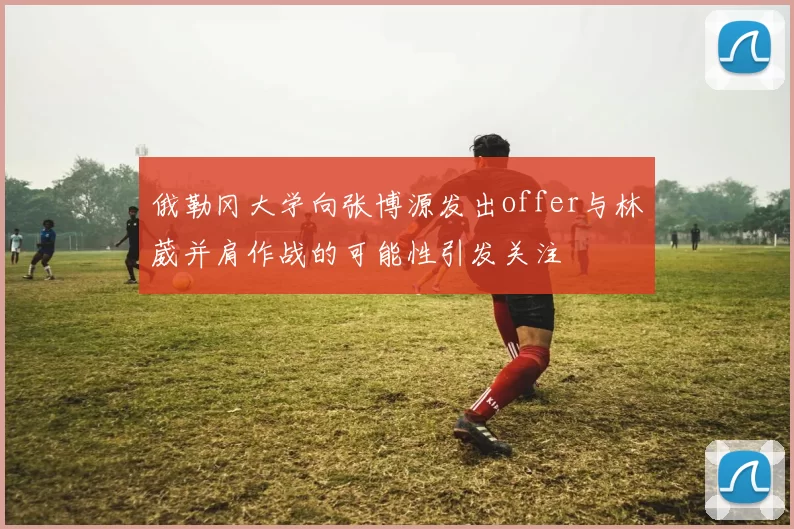 俄勒冈大学向张博源发出offer与林葳并肩作战的可能性引发关注