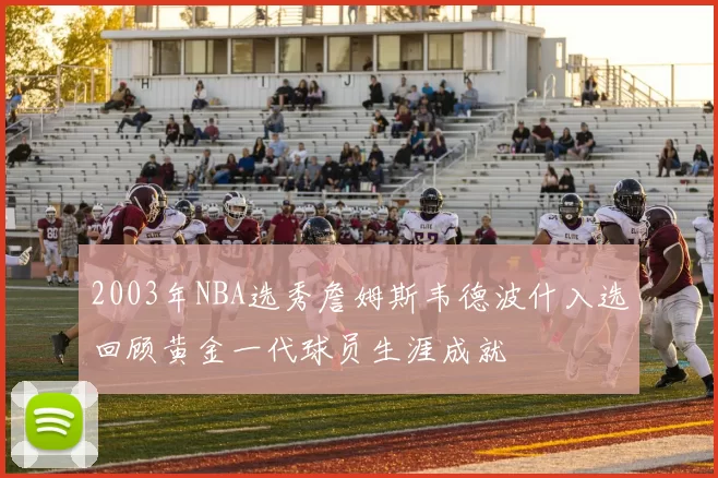 2003年NBA选秀詹姆斯韦德波什入选回顾黄金一代球员生涯成就