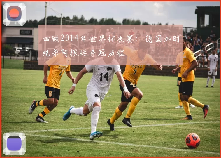 回顾2014年世界杯决赛:德国加时绝杀阿根廷夺冠历程