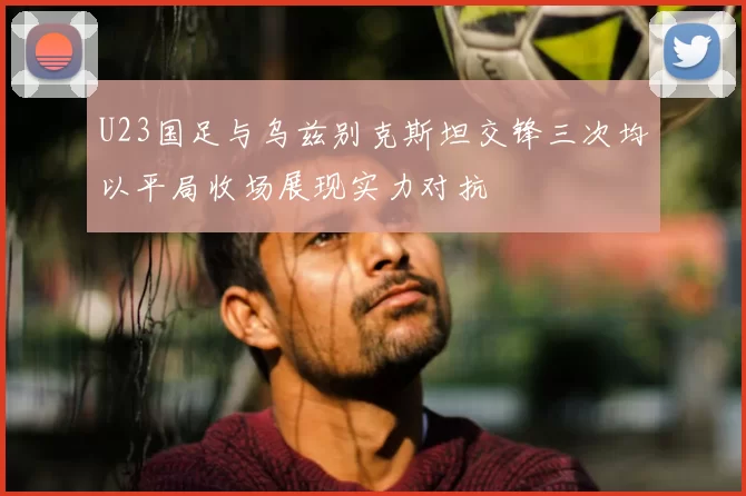 U23国足与乌兹别克斯坦交锋三次均以平局收场展现实力对抗