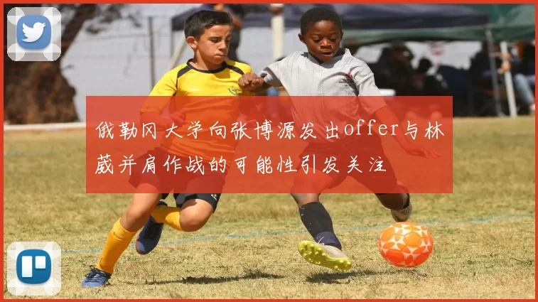 俄勒冈大学向张博源发出offer与林葳并肩作战的可能性引发关注