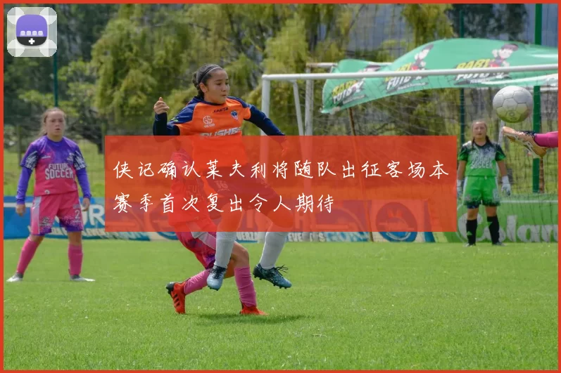 侠记确认莱夫利将随队出征客场本赛季首次复出令人期待