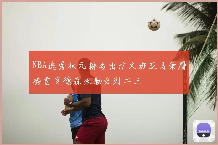 NBA选秀状元排名出炉文班亚马荣膺榜首亨德森米勒分列二三