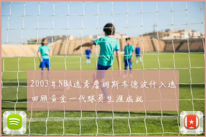 2003年NBA选秀詹姆斯韦德波什入选回顾黄金一代球员生涯成就