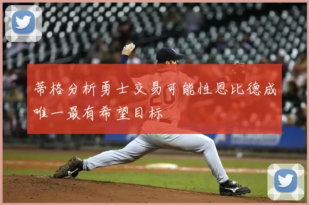 蒂格分析勇士交易可能性恩比德成唯一最有希望目标