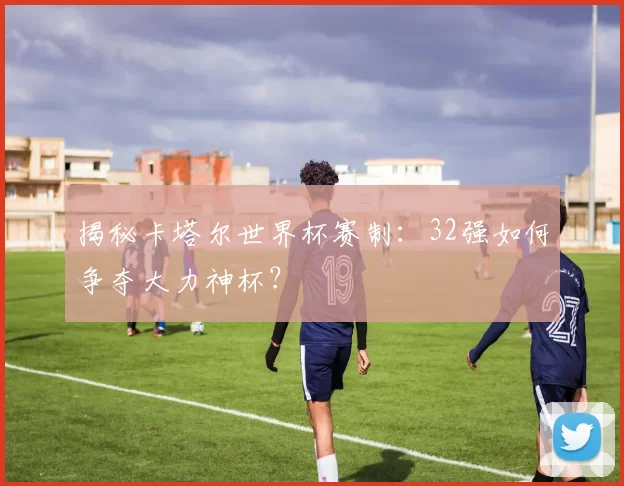 揭秘卡塔尔世界杯赛制:32强如何争夺大力神杯?
