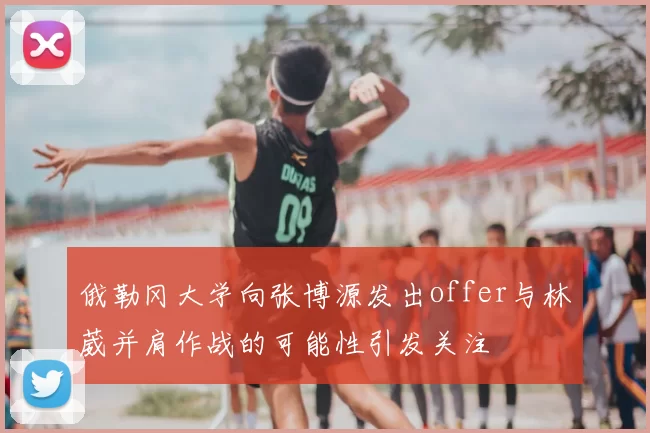 俄勒冈大学向张博源发出offer与林葳并肩作战的可能性引发关注