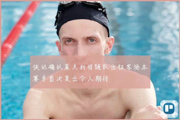 侠记确认莱夫利将随队出征客场本赛季首次复出令人期待