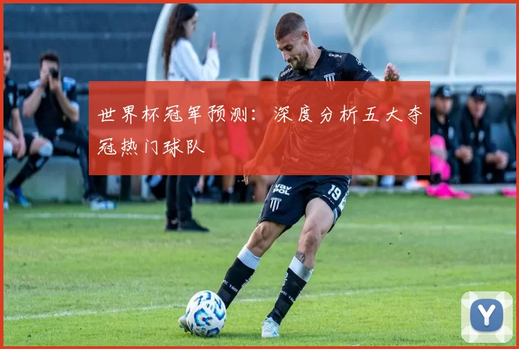 世界杯冠军预测:深度分析五大夺冠热门球队