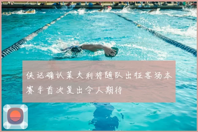 侠记确认莱夫利将随队出征客场本赛季首次复出令人期待