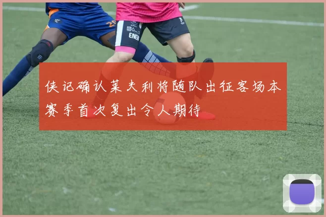 侠记确认莱夫利将随队出征客场本赛季首次复出令人期待