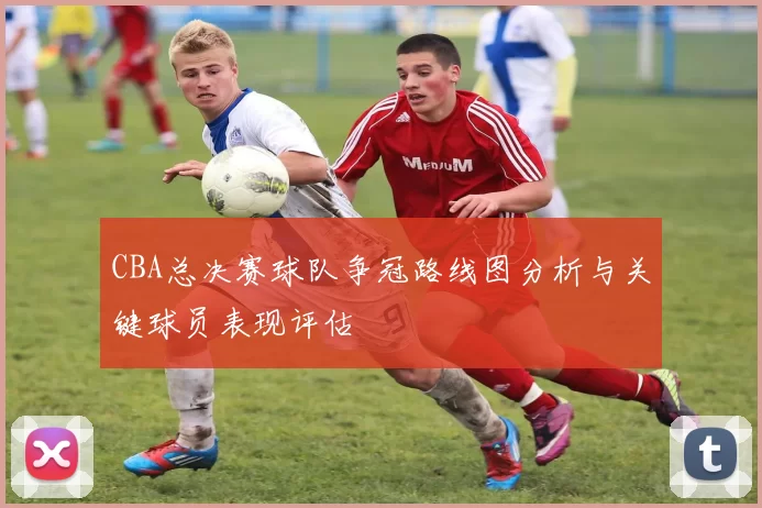 CBA总决赛球队争冠路线图分析与关键球员表现评估