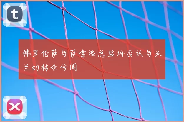 佛罗伦萨与萨索洛总监均否认与米兰的转会传闻