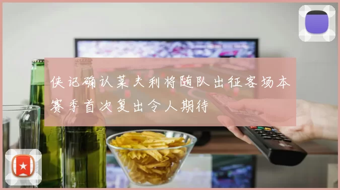 侠记确认莱夫利将随队出征客场本赛季首次复出令人期待