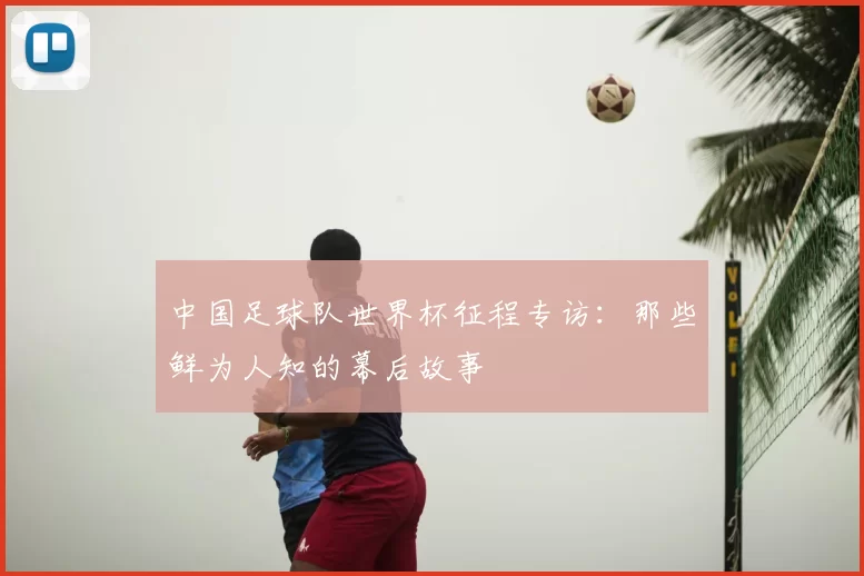 中国足球队世界杯征程专访：那些鲜为人知的幕后故事