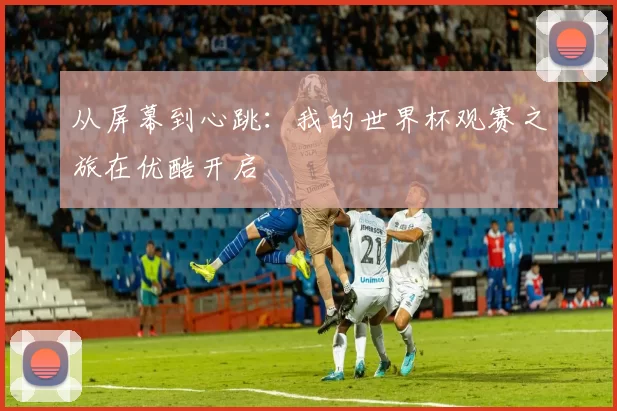 从屏幕到心跳：我的世界杯观赛之旅在优酷开启
