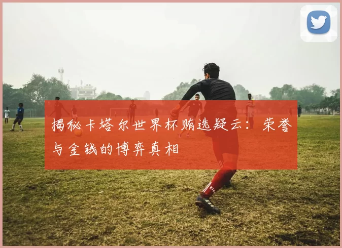 揭秘卡塔尔世界杯贿选疑云：荣誉与金钱的博弈真相