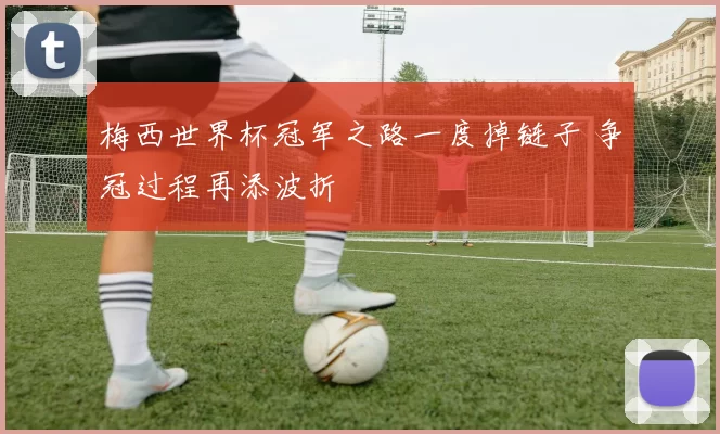 梅西世界杯冠军之路一度掉链子 争冠过程再添波折