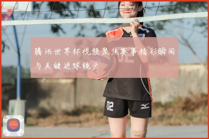 腾讯世界杯视频聚焦赛事精彩瞬间与关键进球镜头