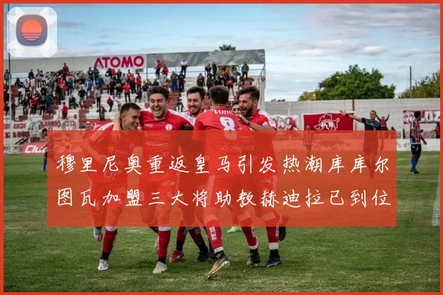穆里尼奥重返皇马引发热潮库库尔图瓦加盟三大将助教赫迪拉已到位