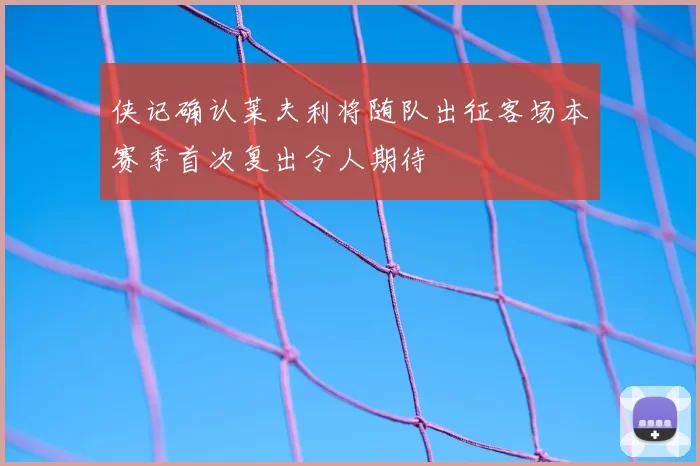 侠记确认莱夫利将随队出征客场本赛季首次复出令人期待