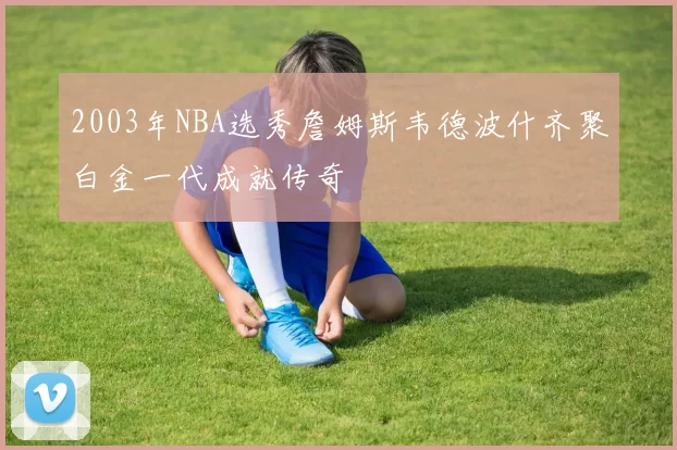 2003年NBA选秀詹姆斯韦德波什齐聚白金一代成就传奇