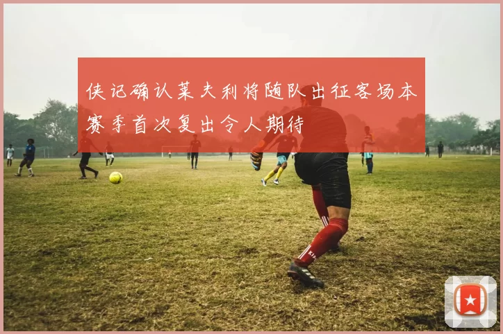 侠记确认莱夫利将随队出征客场本赛季首次复出令人期待
