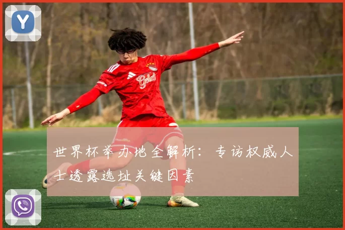世界杯举办地全解析：专访权威人士透露选址关键因素